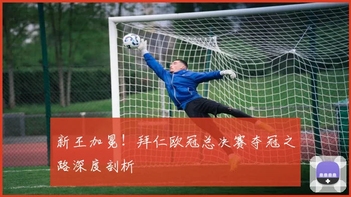 新王加冕！拜仁欧冠总决赛夺冠之路深度剖析