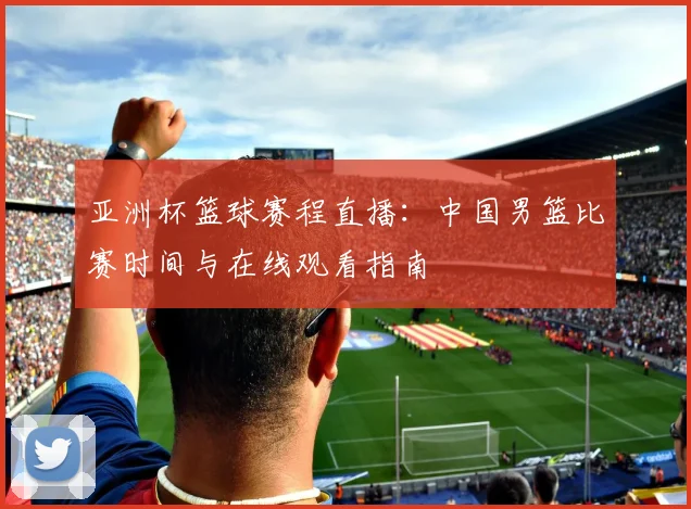 亚洲杯篮球赛程直播：中国男篮比赛时间与在线观看指南