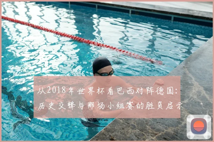 从2018年世界杯看巴西对阵德国：历史交锋与那场小组赛的胜负启示