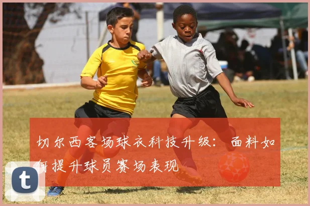 切尔西客场球衣科技升级:面料如何提升球员赛场表现