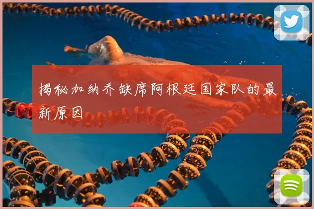 揭秘加纳乔缺席阿根廷国家队的最新原因