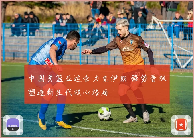 中国男篮亚运会力克伊朗 强势晋级塑造新生代核心格局