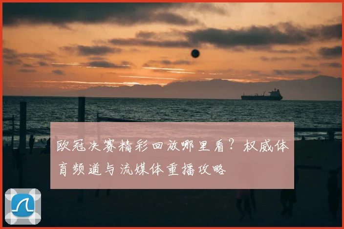 欧冠决赛精彩回放哪里看？权威体育频道与流媒体重播攻略