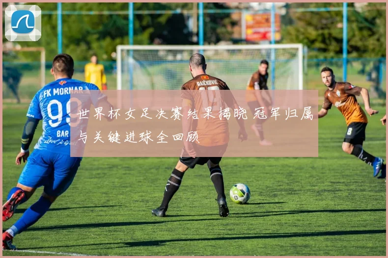 世界杯女足决赛结果揭晓 冠军归属与关键进球全回顾