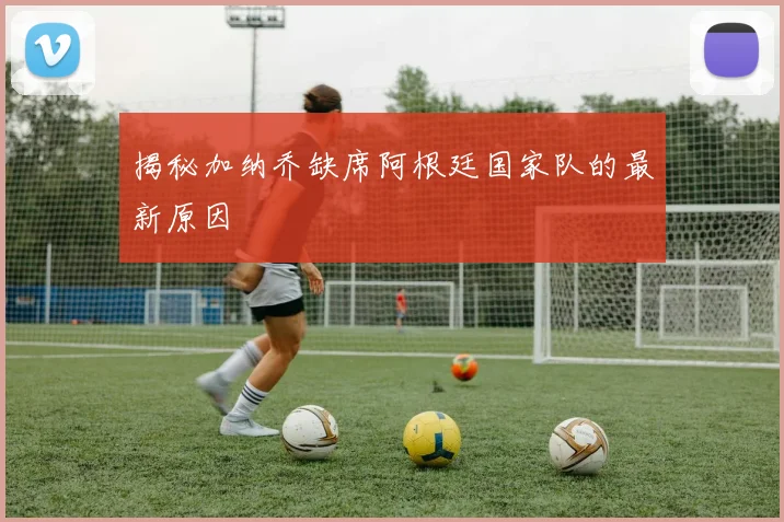 揭秘加纳乔缺席阿根廷国家队的最新原因