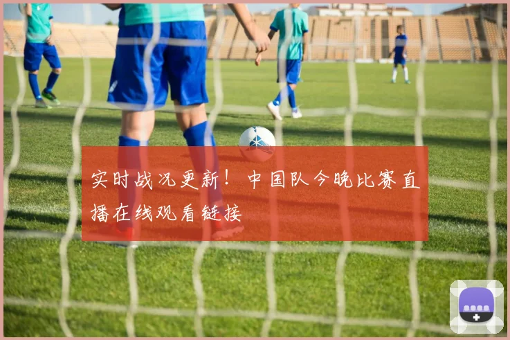 实时战况更新！中国队今晚比赛直播在线观看链接
