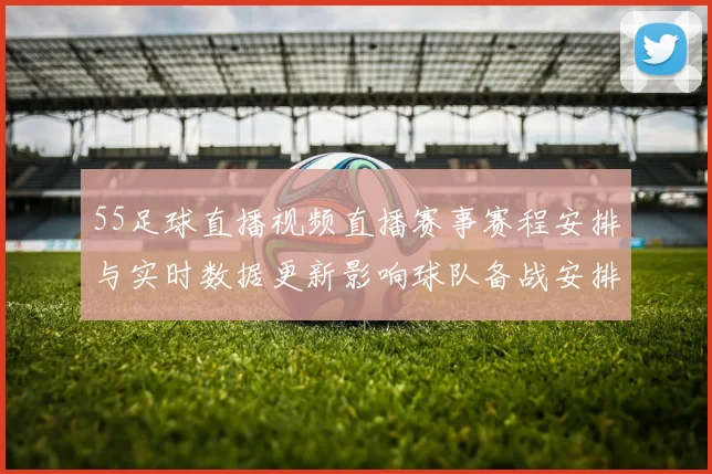 55足球直播视频直播赛事赛程安排与实时数据更新影响球队备战安排