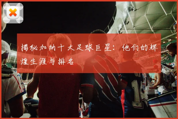 揭秘加纳十大足球巨星：他们的辉煌生涯与排名