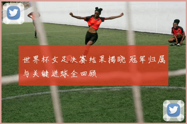 世界杯女足决赛结果揭晓 冠军归属与关键进球全回顾
