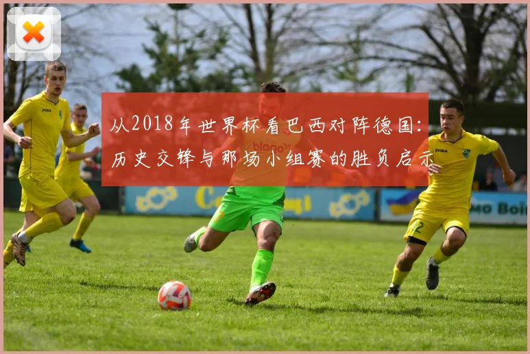 从2018年世界杯看巴西对阵德国：历史交锋与那场小组赛的胜负启示