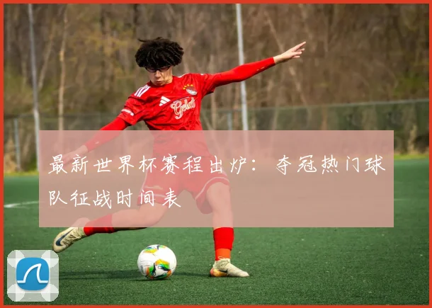 最新世界杯赛程出炉：夺冠热门球队征战时间表