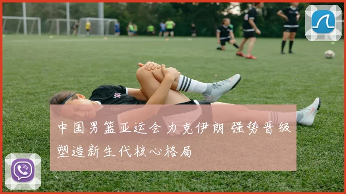 中国男篮亚运会力克伊朗 强势晋级塑造新生代核心格局