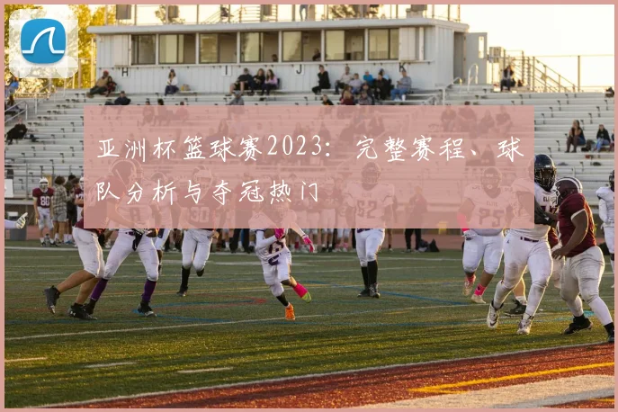 亚洲杯篮球赛2023：完整赛程、球队分析与夺冠热门