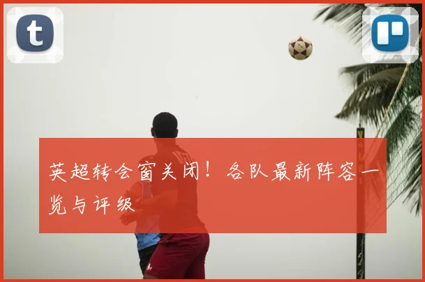 英超转会窗关闭！各队最新阵容一览与评级