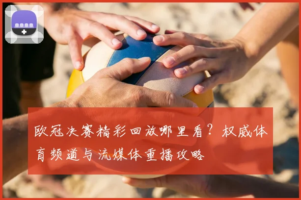 欧冠决赛精彩回放哪里看？权威体育频道与流媒体重播攻略