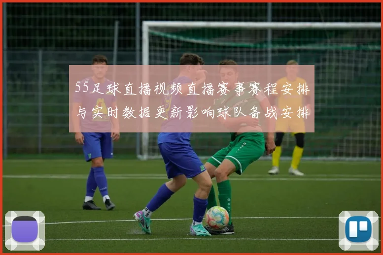 55足球直播视频直播赛事赛程安排与实时数据更新影响球队备战安排