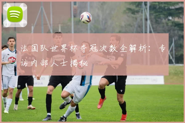 法国队世界杯夺冠次数全解析：专访内部人士揭秘