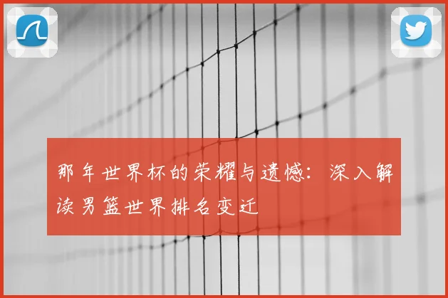 那年世界杯的荣耀与遗憾：深入解读男篮世界排名变迁
