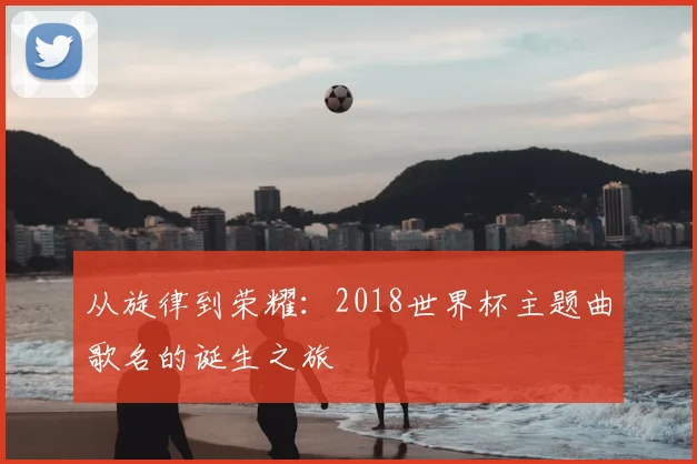 从旋律到荣耀：2018世界杯主题曲歌名的诞生之旅