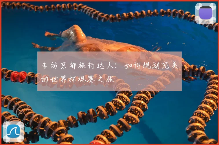 专访京都旅行达人：如何规划完美的世界杯观赛之旅