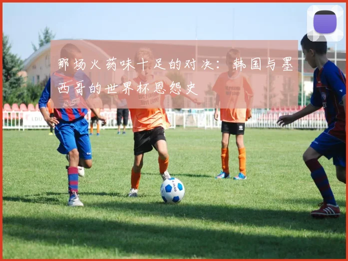 那场火药味十足的对决：韩国与墨西哥的世界杯恩怨史