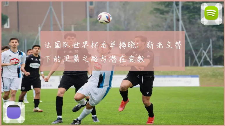 法国队世界杯名单揭晓：新老交替下的卫冕之路与潜在变数