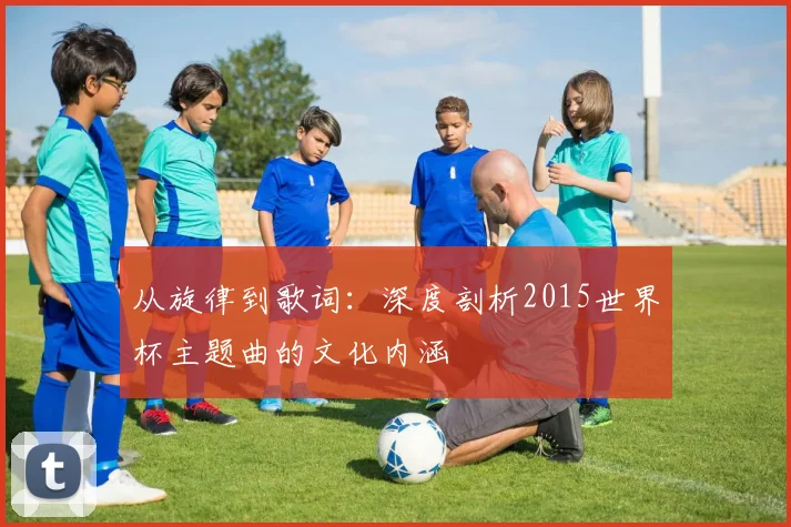 从旋律到歌词：深度剖析2015世界杯主题曲的文化内涵