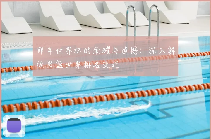 那年世界杯的荣耀与遗憾：深入解读男篮世界排名变迁