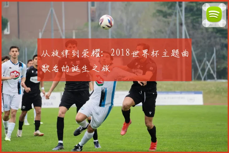 从旋律到荣耀:2018世界杯主题曲歌名的诞生之旅
