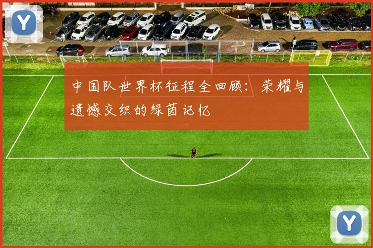 中国队世界杯征程全回顾:荣耀与遗憾交织的绿茵记忆
