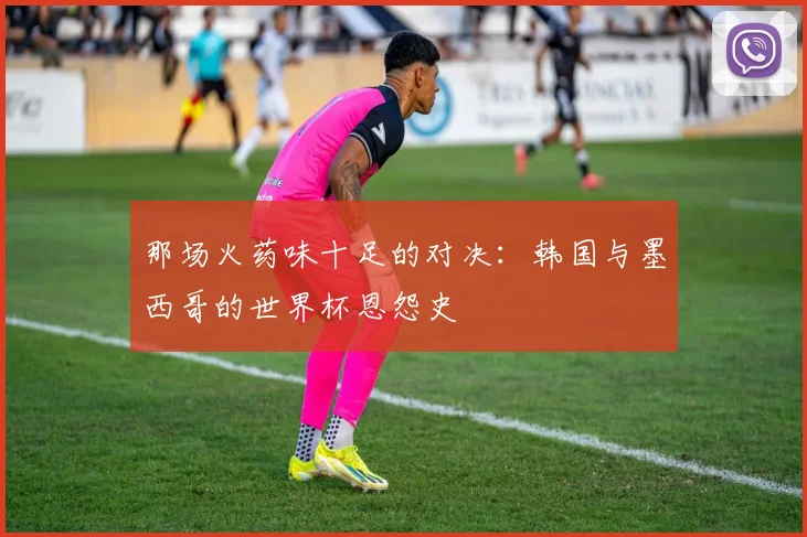 那场火药味十足的对决：韩国与墨西哥的世界杯恩怨史