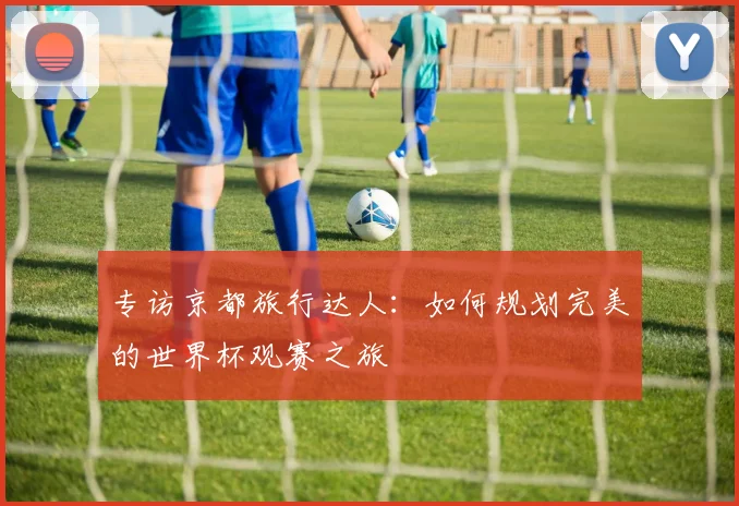 专访京都旅行达人：如何规划完美的世界杯观赛之旅