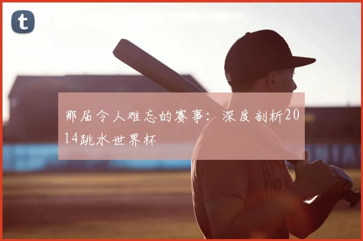 那届令人难忘的赛事：深度剖析2014跳水世界杯