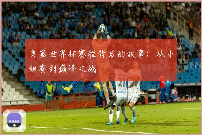 男篮世界杯赛程背后的故事：从小组赛到巅峰之战