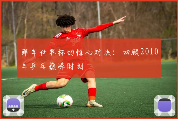 那年世界杯的惊心对决：回顾2010年乒乓巅峰时刻