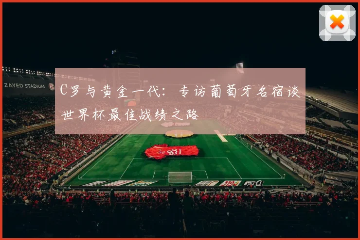 C罗与黄金一代：专访葡萄牙名宿谈世界杯最佳战绩之路